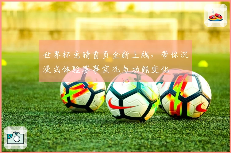 世界杯竞猜首页全新上线，带你沉浸式体验赛事实况与功能变化